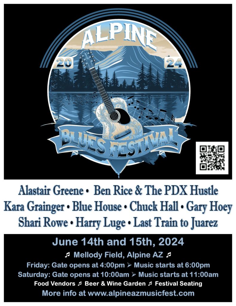 Alpine Blues Festival Alastair Greene, Ben Rice & The PDX Hustle, Kara Grainger, Blue House, Chuck Hall, Gary Hoey, Shari Rowe, Harry Luge, Last Train to Juaresz June 14th and 15th 2024, Mellody Field, Alpine AZ. Friday: Gates opens at 4:00 pm, Music Starts at 6:00pm Saturday: Gates opens at 10:00 am, Music Starts at 11:00 am Food Vendors, Beer & Wine Garden, Festival Seating