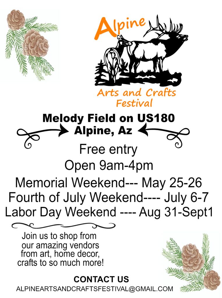 Alpine Arts and Crafts Festival

Melody Field on US180, Alpine, AZ
Free entry
Open 9 am - 4 pm
Memorial Weekend, May 25-26
Fourth of July Weekend, July 6-7
Labor Day Weekend, Aug 31-Sept 1

Join us to shop from our amazing vendors from art, home, decor, crafts to so much more!