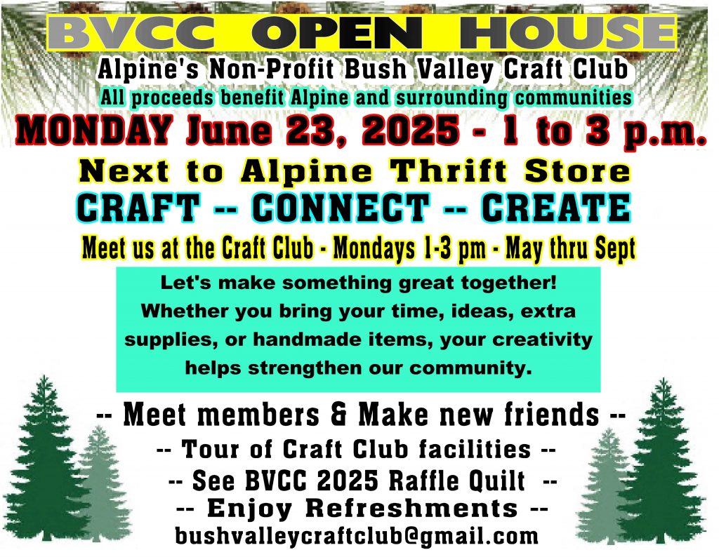 BVCC Open House

Alpine's Non-Profit Bush Valley Craft Club

All proceeds benefit Alpine and surrounding communities.

Monday June 23, 2025 - 1 to 3 pm.

Next to Alpine Thrift Store. Craft Connect Create

Meet us at the Craft Club - Mondays 1 - 3pm May thru Sept.

Let's make something great together! Whther yo ubring your time, ideas, extra supplies or handmade items your creativity helps strengthen our community.

Meet members and make new friends. Tour of craft club facilities. See BVCC 2025 Raffle Quilt. Enjoy refreshments.