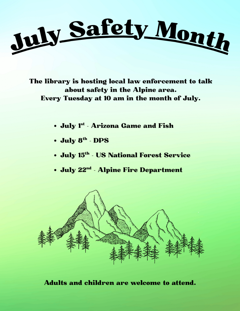 July Safety Month The library is hosting local law enforcement to talk about safety in the Alpine area. Every Tuesday at 10 am in the month of July. July 1st - Arizona Game and Fish July 8th - DPS July 15th - US National Forest Service July 22nd - Alpine Fire Department Adults and children are welcome to attend.