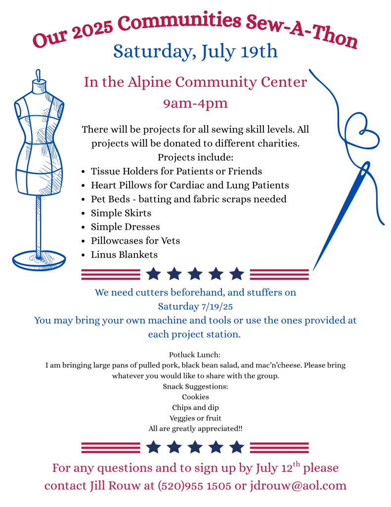 Our 2025 Communities Sew-A-Thon
Saturday, July 19th In the Alpine Community Center. 9am to 4 pm
There will be projects for all sewing skill levels. All projects will be donated to different charities. Projects include: Tissue holders for patients or friends, heart pillows for cardiac and lung patients, pet beds (batting and fabric scraps needed), simple skirts, simple dresses, pillowcases for vets, Linus blankets.
We need cutters beforehand and stuffers on Saturday 7/19/25. You may bring your own machine and tools or use the ones provided at each project station.
Potluck lunch: I am bringing large pans of pulled pork, black bean saland and mac'n'cheese. Please bring whatever you would like to share with the group. Snack suggestions: cookies, chips and dip, veggies or fruit all are greatly appreciated.
For questions and to sign up by July 12th please contact Jil Rouw at (520) 955-1505 or jdrouw@aol.com